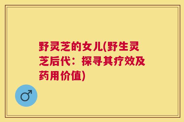 野灵芝的女儿(野生灵芝后代：探寻其疗效及药用价值)