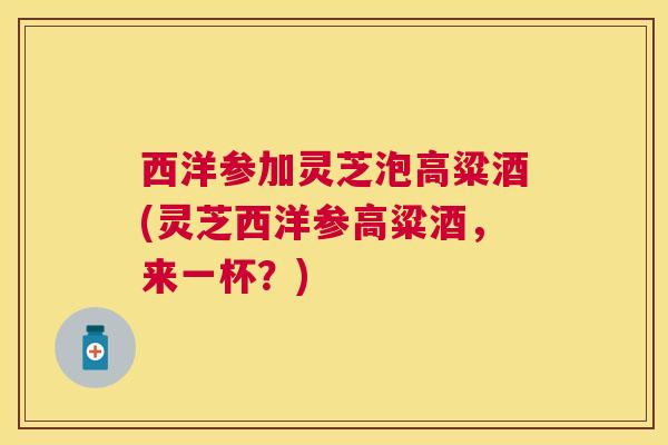 西洋参加灵芝泡高粱酒(灵芝西洋参高粱酒，来一杯？)
