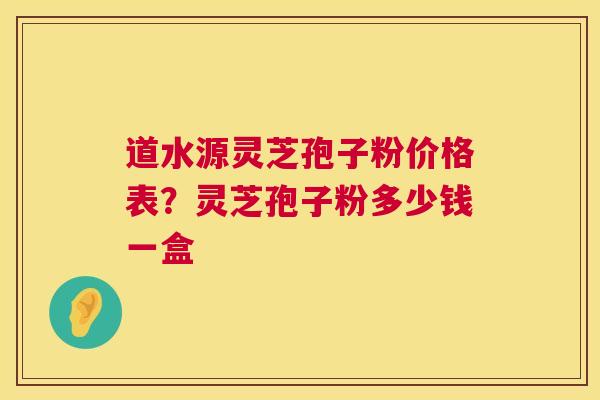 道水源灵芝孢子粉价格表?灵芝孢子粉多少钱一盒 道水源灵芝孢子粉价格表?灵芝孢子粉多少钱一盒