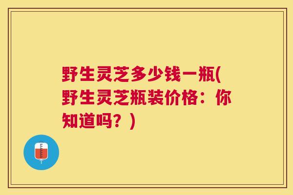 野生灵芝多少钱一瓶(野生灵芝瓶装价格：你知道吗？)