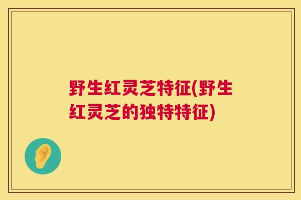 野生红灵芝特征(野生红灵芝的独特特征)