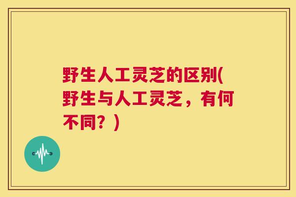 野生人工灵芝的区别(野生与人工灵芝，有何不同？)