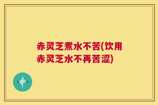 赤灵芝煮水不苦(饮用赤灵芝水不再苦涩)