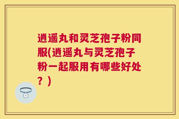 逍遥丸和灵芝孢子粉同服(逍遥丸与灵芝孢子粉一起服用有哪些好处？)