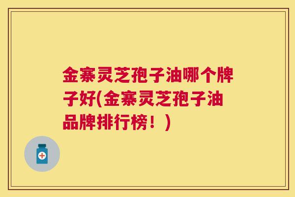 金寨灵芝孢子油哪个牌子好(金寨灵芝孢子油品牌排行榜！)