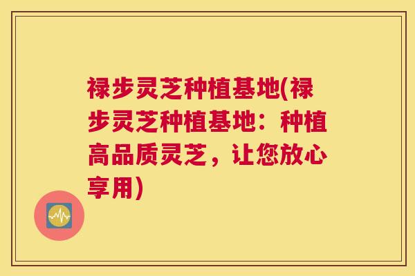 禄步灵芝种植基地(禄步灵芝种植基地：种植高品质灵芝，让您放心享用)