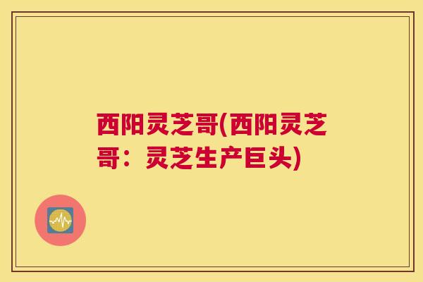 西阳灵芝哥(西阳灵芝哥:灵芝生产巨头) 西阳灵芝哥(西阳灵芝哥:灵芝生产巨头)