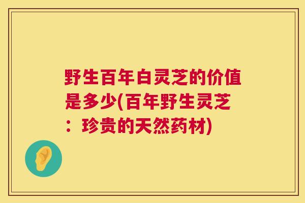野生百年白灵芝的价值是多少(百年野生灵芝：珍贵的天然药材)