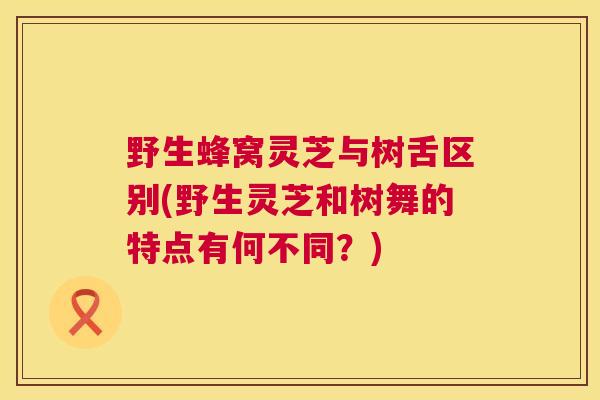 野生蜂窝灵芝与树舌区别(野生灵芝和树舞的特点有何不同？)