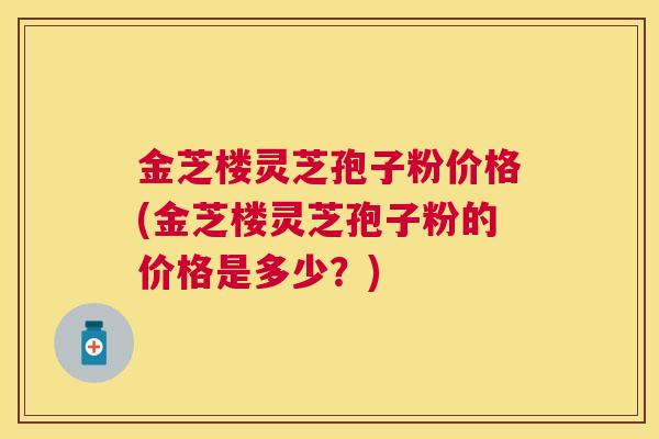金芝楼灵芝孢子粉价格(金芝楼灵芝孢子粉的价格是多少？)