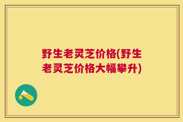 野生老灵芝价格(野生老灵芝价格大幅攀升)