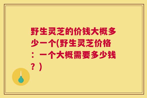 野生灵芝的价钱大概多少一个(野生灵芝价格：一个大概需要多少钱？)