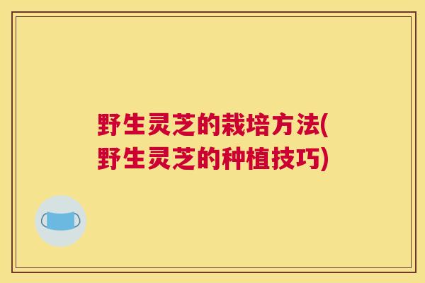 野生灵芝的栽培方法(野生灵芝的种植技巧)