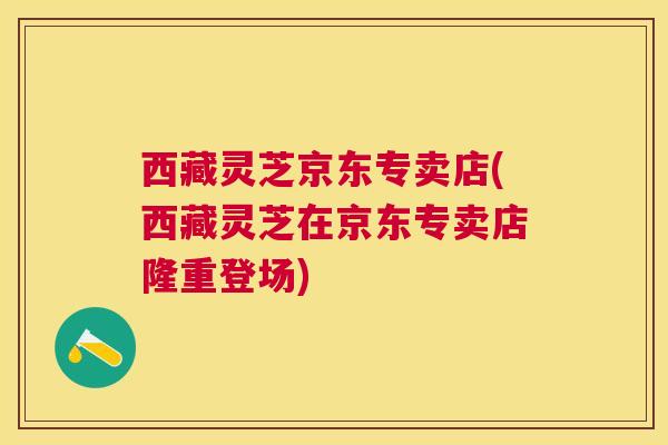西藏灵芝京东专卖店(西藏灵芝在京东专卖店隆重登场)