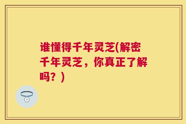 谁懂得千年灵芝(解密千年灵芝，你真正了解吗？)