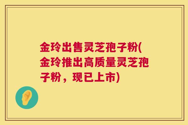 金玲出售灵芝孢子粉(金玲推出高质量灵芝孢子粉，现已上市)