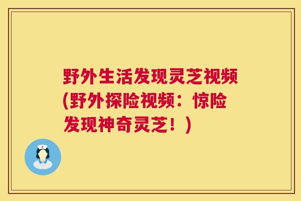 野外生活发现灵芝视频(野外探险视频：惊险发现神奇灵芝！)