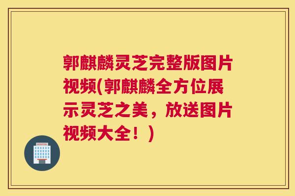 郭麒麟灵芝完整版图片视频(郭麒麟全方位展示灵芝之美，放送图片视频大全！)