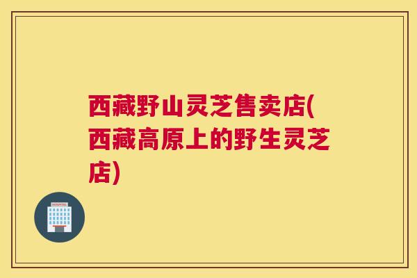西藏野山灵芝售卖店(西藏高原上的野生灵芝店) 西藏野山灵芝售卖店(西藏高原上的野生灵芝店)