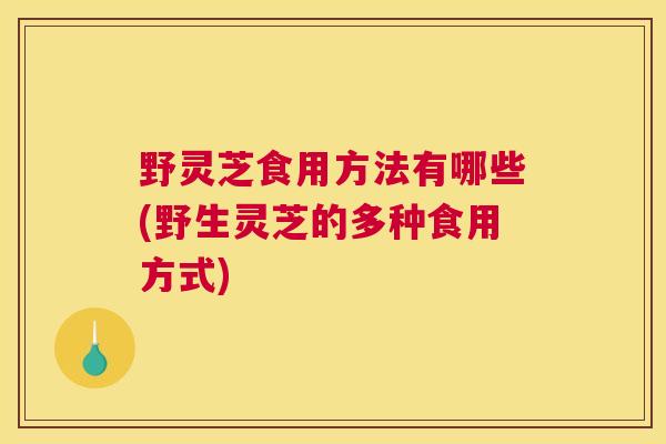 野灵芝食用方法有哪些(野生灵芝的多种食用方式)