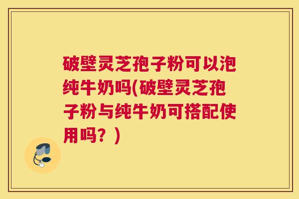 破壁灵芝孢子粉可以泡纯牛奶吗(破壁灵芝孢子粉与纯牛奶可搭配使用吗？)