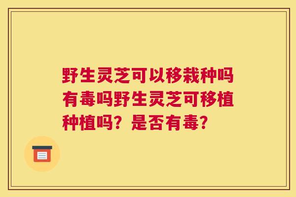 野生灵芝可以移栽种吗有毒吗野生灵芝可移植种植吗？是否有毒？