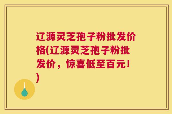 辽源灵芝孢子粉批发价格(辽源灵芝孢子粉批发价，惊喜低至百元！)