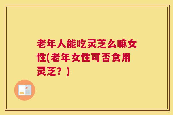 老年人能吃灵芝么嘛女性(老年女性可否食用灵芝？)