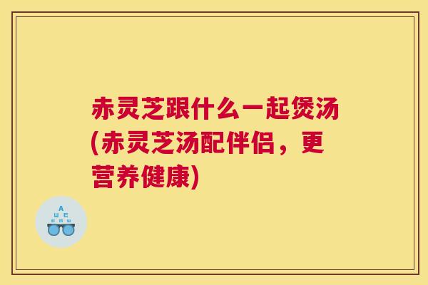 赤灵芝跟什么一起煲汤(赤灵芝汤配伴侣，更营养健康)
