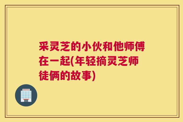 采灵芝的小伙和他师傅在一起(年轻摘灵芝师徒俩的故事)