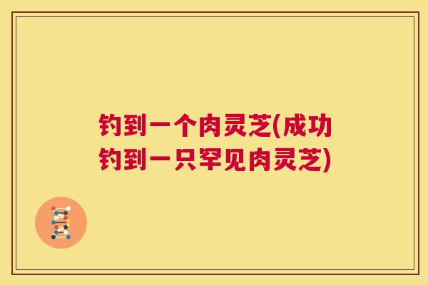 钓到一个肉灵芝(成功钓到一只罕见肉灵芝)