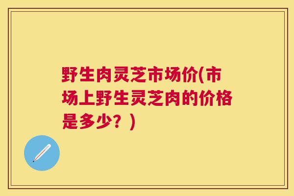 野生肉灵芝市场价(市场上野生灵芝肉的价格是多少？)