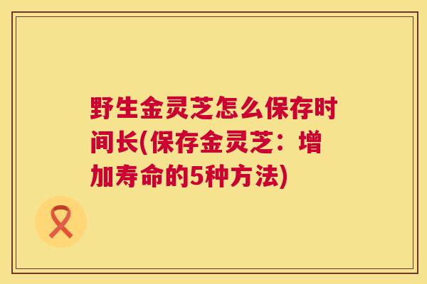 野生金灵芝怎么保存时间长(保存金灵芝:增加寿命的5种方法) 野生金灵芝怎么保存时间长(保存金灵芝:增加寿命的5种方法)