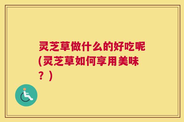 灵芝草做什么的好吃呢(灵芝草如何享用美味？)