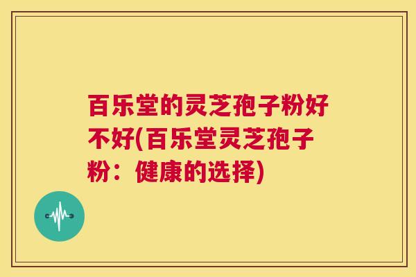 百乐堂的灵芝孢子粉好不好(百乐堂灵芝孢子粉：健康的选择)