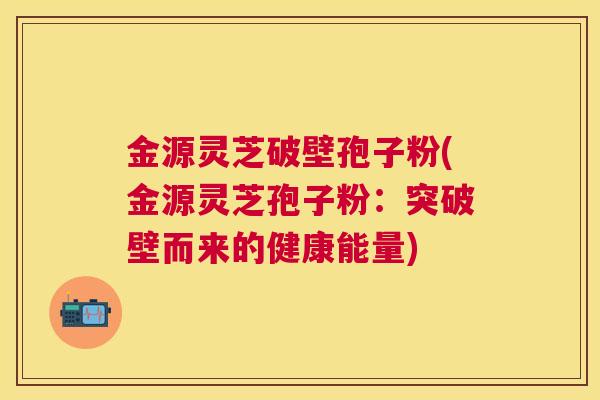 金源灵芝破壁孢子粉(金源灵芝孢子粉：突破壁而来的健康能量)