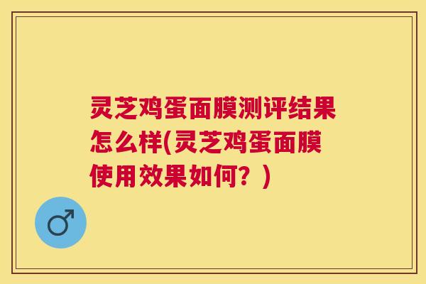灵芝鸡蛋面膜测评结果怎么样(灵芝鸡蛋面膜使用效果如何？)