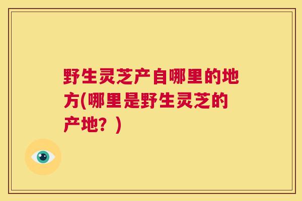 野生灵芝产自哪里的地方(哪里是野生灵芝的产地?) 野生灵芝产自哪里的地方(哪里是野生灵芝的产地?)