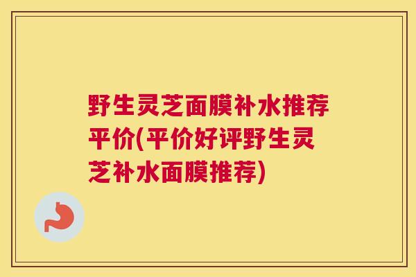 野生灵芝面膜补水推荐平价(平价好评野生灵芝补水面膜推荐)