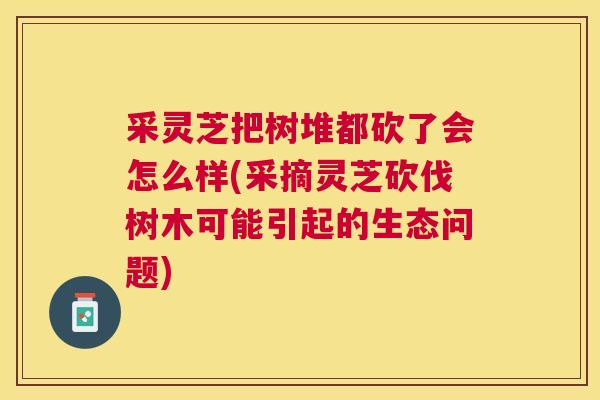 采灵芝把树堆都砍了会怎么样(采摘灵芝砍伐树木可能引起的生态问题)