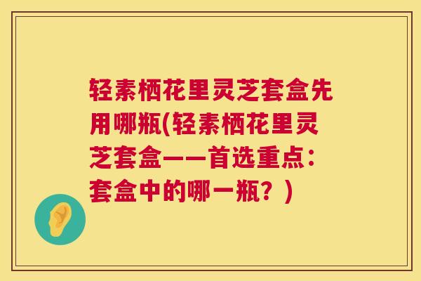 轻素栖花里灵芝套盒先用哪瓶(轻素栖花里灵芝套盒——首选重点:套盒中的哪一瓶?) 轻素栖花里灵芝套盒先用哪瓶(轻素栖花里灵芝套盒——首选重点:套盒中的哪一瓶?)