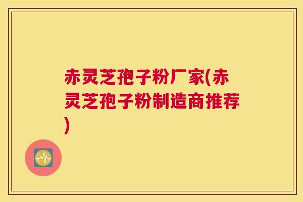 赤灵芝孢子粉厂家(赤灵芝孢子粉制造商推荐)