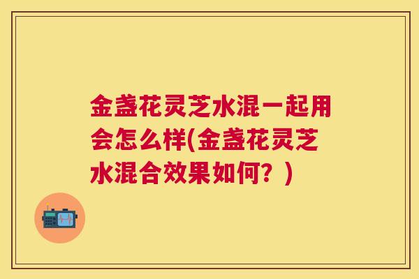 金盏花灵芝水混一起用会怎么样(金盏花灵芝水混合效果如何？)