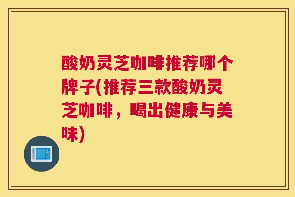 酸奶灵芝咖啡推荐哪个牌子(推荐三款酸奶灵芝咖啡，喝出健康与美味)