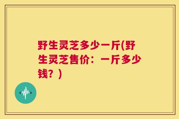 野生灵芝多少一斤(野生灵芝售价：一斤多少钱？)