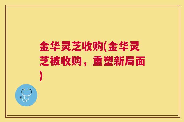 金华灵芝收购(金华灵芝被收购，重塑新局面)