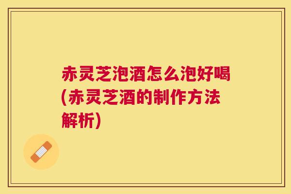 赤灵芝泡酒怎么泡好喝(赤灵芝酒的制作方法解析)
