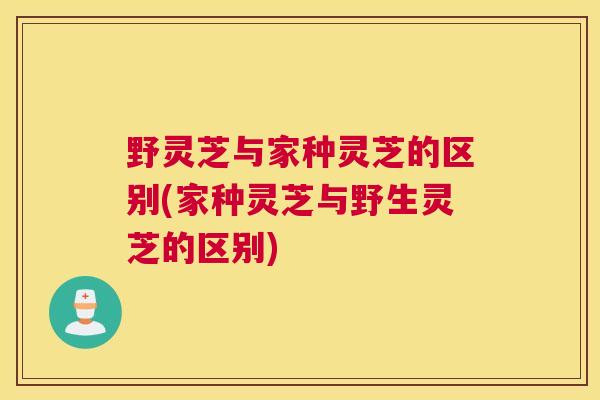 野灵芝与家种灵芝的区别(家种灵芝与野生灵芝的区别)