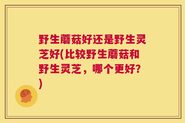 野生蘑菇好还是野生灵芝好(比较野生蘑菇和野生灵芝,哪个更好?) 野生蘑菇好还是野生灵芝好(比较野生蘑菇和野生灵芝,哪个更好?)