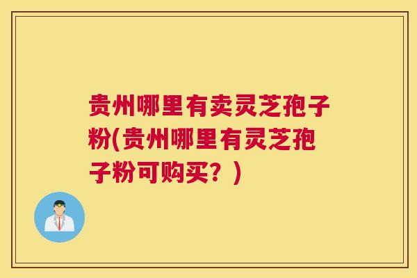 贵州哪里有卖灵芝孢子粉(贵州哪里有灵芝孢子粉可购买？)
